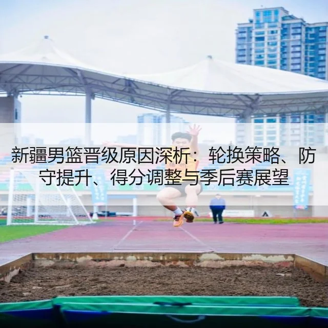 新疆男篮晋级原因深析：轮换策略、防守提升、得分调整与季后赛展望
